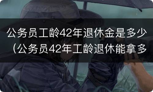 公务员工龄42年退休金是多少（公务员42年工龄退休能拿多少钱）