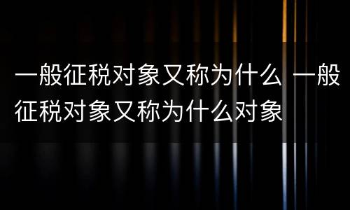 一般征税对象又称为什么 一般征税对象又称为什么对象