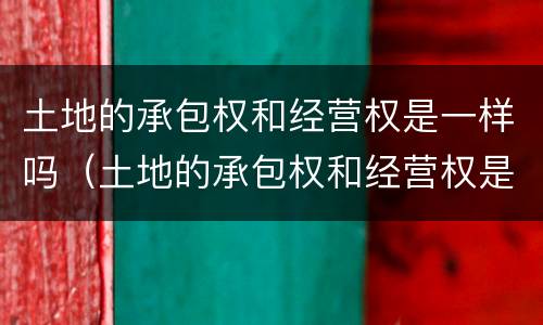 土地的承包权和经营权是一样吗（土地的承包权和经营权是一样吗）