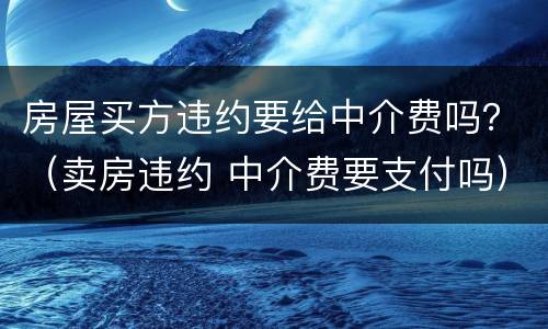 房屋买方违约要给中介费吗？（卖房违约 中介费要支付吗）