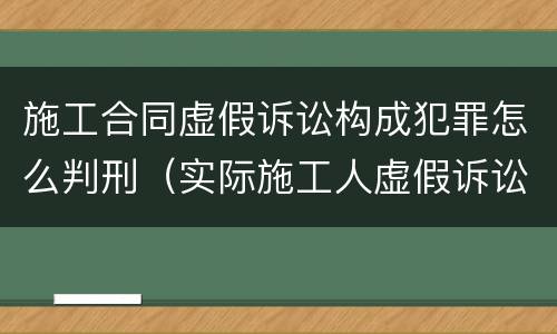 施工合同虚假诉讼构成犯罪怎么判刑（实际施工人虚假诉讼案例）