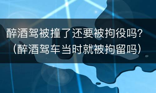 醉酒驾被撞了还要被拘役吗？（醉酒驾车当时就被拘留吗）