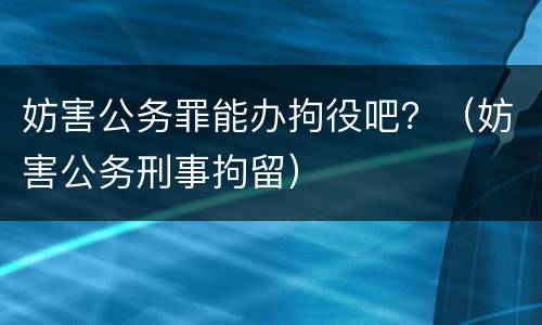 妨害公务罪能办拘役吧？（妨害公务刑事拘留）