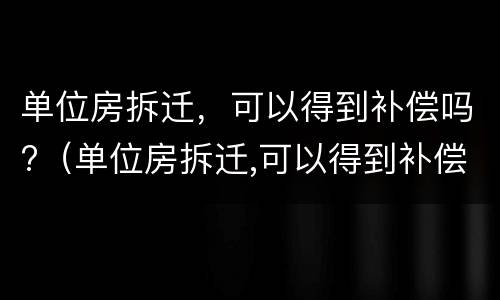 单位房拆迁，可以得到补偿吗?（单位房拆迁,可以得到补偿吗）