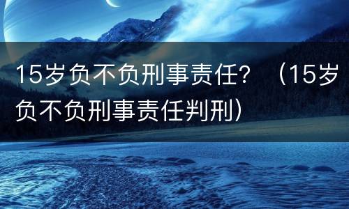 15岁负不负刑事责任？（15岁负不负刑事责任判刑）