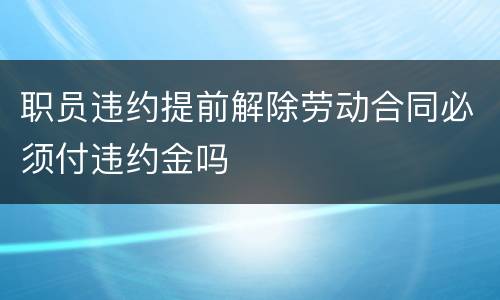 职员违约提前解除劳动合同必须付违约金吗