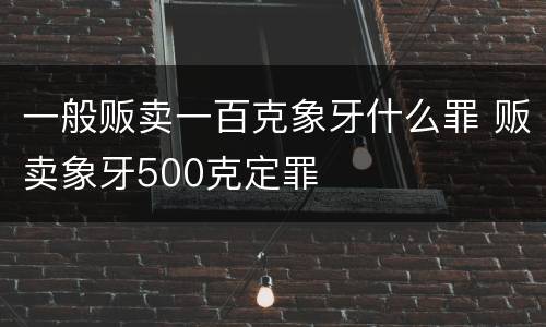 一般贩卖一百克象牙什么罪 贩卖象牙500克定罪