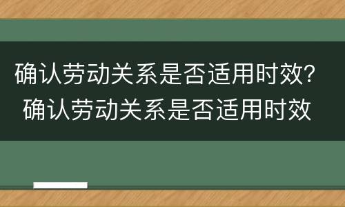 确认劳动关系是否适用时效？ 确认劳动关系是否适用时效 贵阳市中级人民法院