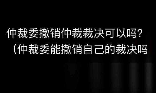 仲裁委撤销仲裁裁决可以吗？（仲裁委能撤销自己的裁决吗）