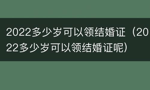 2022多少岁可以领结婚证（2022多少岁可以领结婚证呢）