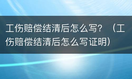 工伤赔偿结清后怎么写？（工伤赔偿结清后怎么写证明）