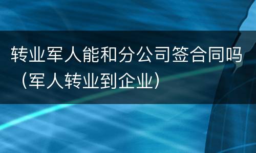 转业军人能和分公司签合同吗（军人转业到企业）