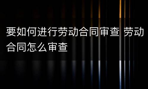 要如何进行劳动合同审查 劳动合同怎么审查