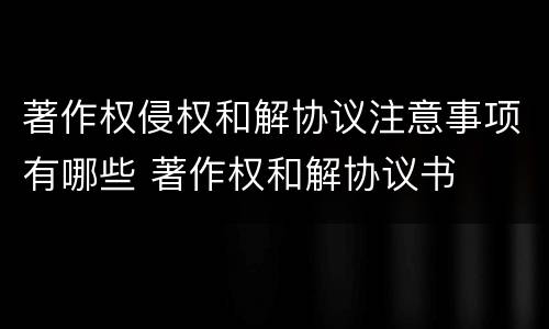 著作权侵权和解协议注意事项有哪些 著作权和解协议书