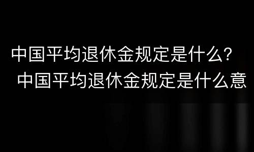 中国平均退休金规定是什么？ 中国平均退休金规定是什么意思