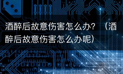 酒醉后故意伤害怎么办？（酒醉后故意伤害怎么办呢）