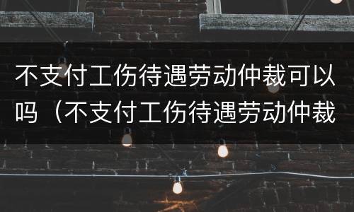 不支付工伤待遇劳动仲裁可以吗（不支付工伤待遇劳动仲裁可以吗怎么办）