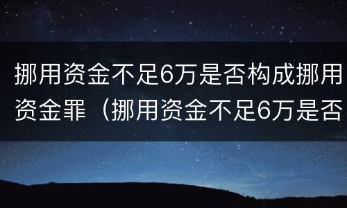 挪用资金不足6万是否构成挪用资金罪（挪用资金不足6万是否构成挪用资金罪行为）