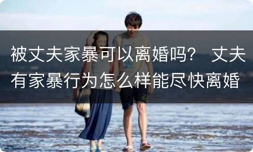 被丈夫家暴可以离婚吗？ 丈夫有家暴行为怎么样能尽快离婚