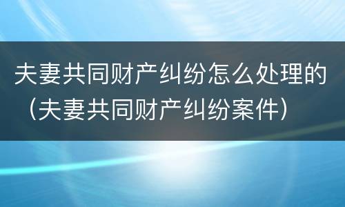 夫妻共同财产纠纷怎么处理的（夫妻共同财产纠纷案件）