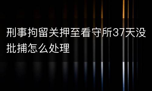 刑事拘留关押至看守所37天没批捕怎么处理