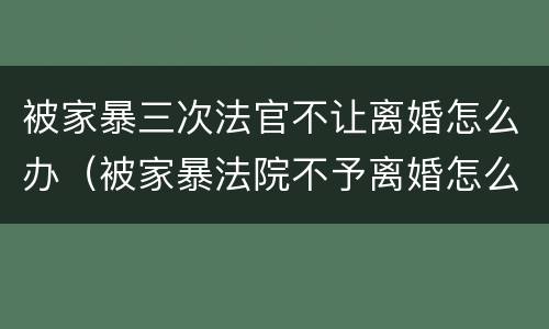 被家暴三次法官不让离婚怎么办（被家暴法院不予离婚怎么办）