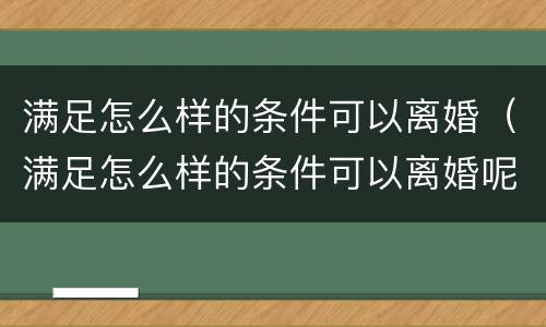 满足怎么样的条件可以离婚（满足怎么样的条件可以离婚呢）