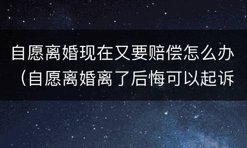 自愿离婚现在又要赔偿怎么办（自愿离婚离了后悔可以起诉吗）