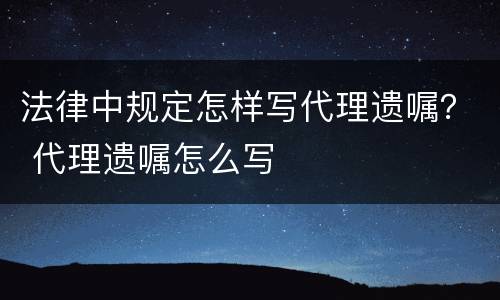 法律中规定怎样写代理遗嘱？ 代理遗嘱怎么写