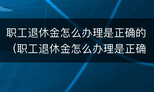 职工退休金怎么办理是正确的（职工退休金怎么办理是正确的呢）