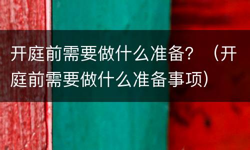 开庭前需要做什么准备？（开庭前需要做什么准备事项）