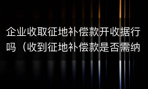 企业收取征地补偿款开收据行吗（收到征地补偿款是否需纳税）