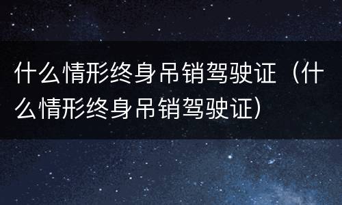 什么情形终身吊销驾驶证（什么情形终身吊销驾驶证）