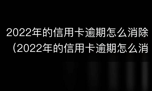 2022年的信用卡逾期怎么消除（2022年的信用卡逾期怎么消除记录）