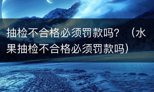 抽检不合格必须罚款吗？（水果抽检不合格必须罚款吗）