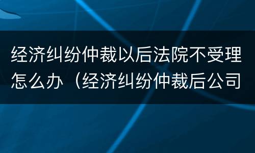 经济纠纷仲裁以后法院不受理怎么办（经济纠纷仲裁后公司不给钱怎么处理）