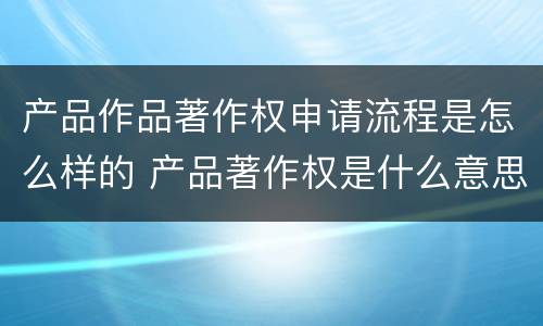 产品作品著作权申请流程是怎么样的 产品著作权是什么意思