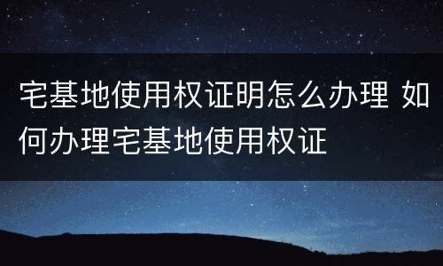 宅基地使用权证明怎么办理 如何办理宅基地使用权证