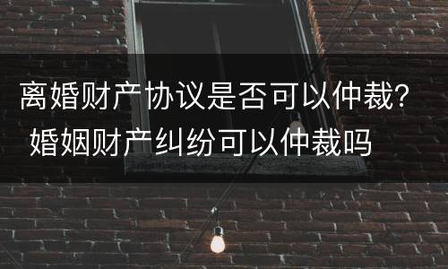 离婚财产协议是否可以仲裁？ 婚姻财产纠纷可以仲裁吗