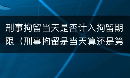 刑事拘留当天是否计入拘留期限（刑事拘留是当天算还是第二天开始算）