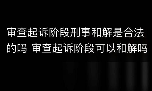 审查起诉阶段刑事和解是合法的吗 审查起诉阶段可以和解吗