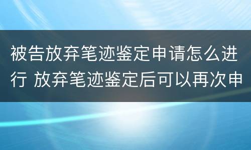 被告放弃笔迹鉴定申请怎么进行 放弃笔迹鉴定后可以再次申请鉴定吗?