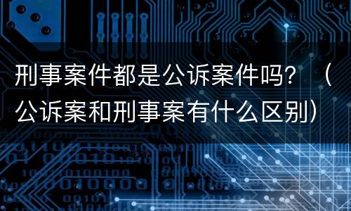 刑事案件都是公诉案件吗？（公诉案和刑事案有什么区别）