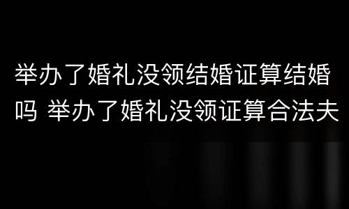 举办了婚礼没领结婚证算结婚吗 举办了婚礼没领证算合法夫妻吗