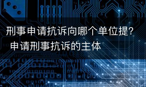 刑事申请抗诉向哪个单位提？ 申请刑事抗诉的主体