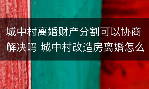 城中村离婚财产分割可以协商解决吗 城中村改造房离婚怎么分配