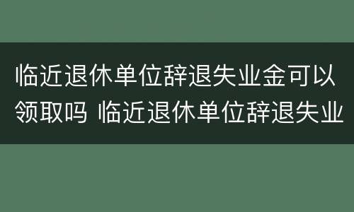 临近退休单位辞退失业金可以领取吗 临近退休单位辞退失业金可以领取吗知乎