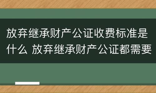 放弃继承财产公证收费标准是什么 放弃继承财产公证都需要什么材料