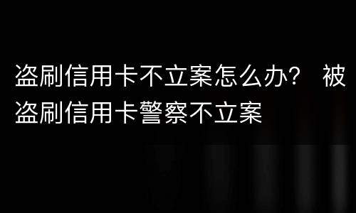 盗刷信用卡不立案怎么办？ 被盗刷信用卡警察不立案