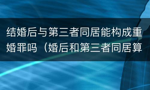 结婚后与第三者同居能构成重婚罪吗（婚后和第三者同居算不算重婚）